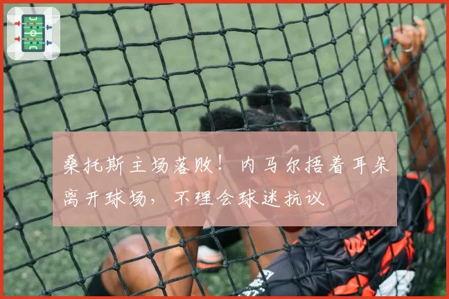 桑托斯主场落败！内马尔捂着耳朵离开球场，不理会球迷抗议