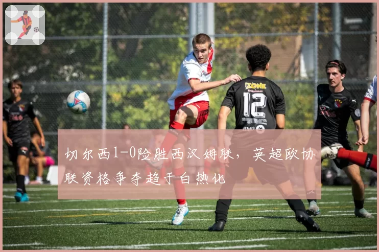 切尔西1-0险胜西汉姆联，英超欧协联资格争夺趋于白热化