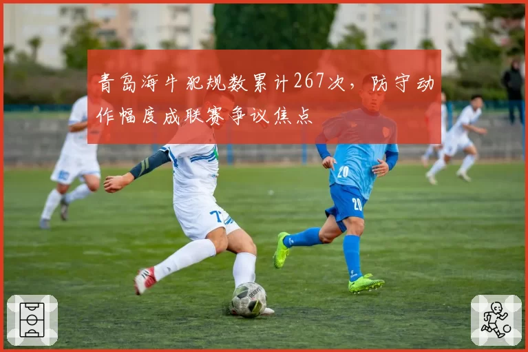 青岛海牛犯规数累计267次,防守动作幅度成联赛争议焦点