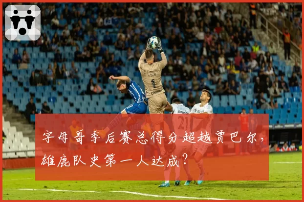 字母哥季后赛总得分超越贾巴尔，雄鹿队史第一人达成？