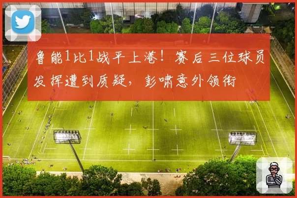 鲁能1比1战平上港！赛后三位球员发挥遭到质疑，彭啸意外领衔