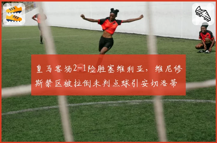 皇马客场2-1险胜塞维利亚,维尼修斯禁区被拉倒未判点球引安切洛蒂赛后暴走