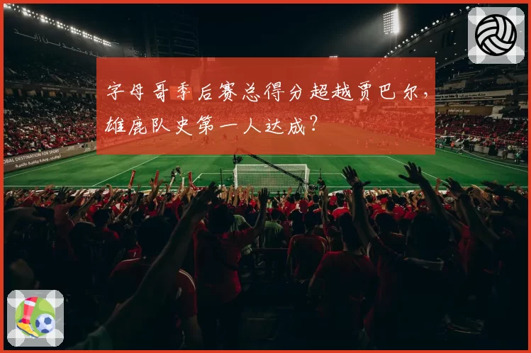 字母哥季后赛总得分超越贾巴尔，雄鹿队史第一人达成？