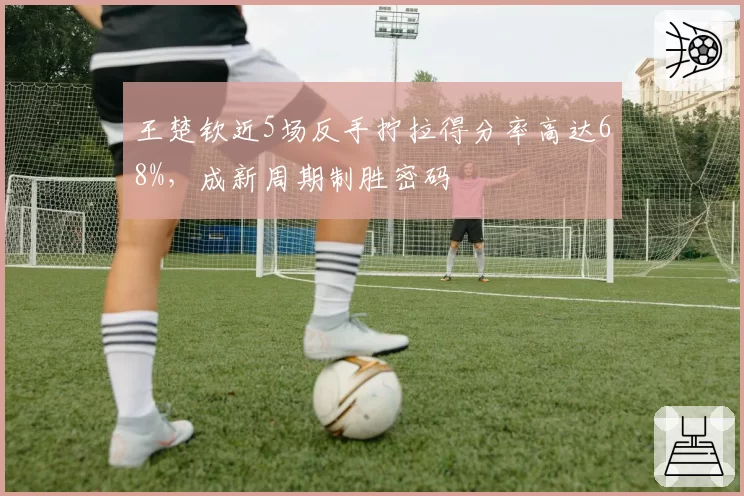 王楚钦近5场反手拧拉得分率高达68%，成新周期制胜密码