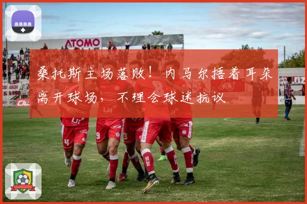 桑托斯主场落败！内马尔捂着耳朵离开球场，不理会球迷抗议