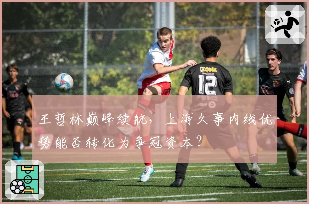 王哲林巅峰续航，上海久事内线优势能否转化为争冠资本？