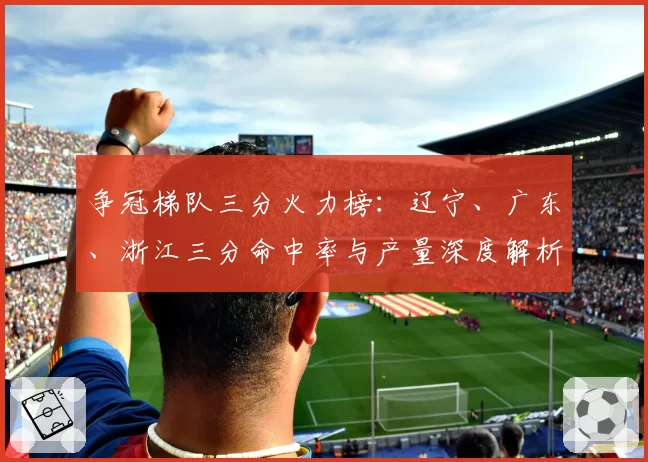 争冠梯队三分火力榜：辽宁、广东、浙江三分命中率与产量深度解析