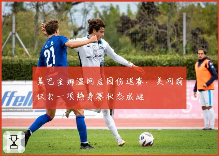 莱巴金娜温网后因伤退赛，美网前仅打一项热身赛状态成谜