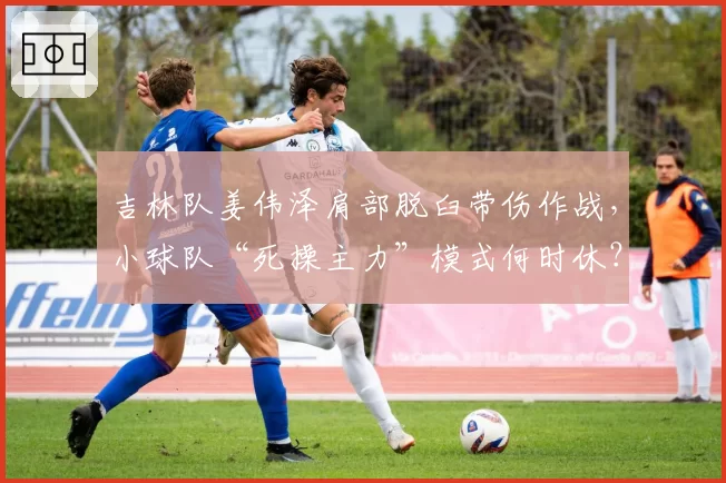 吉林队姜伟泽肩部脱臼带伤作战,小球队“死操主力”模式何时休?