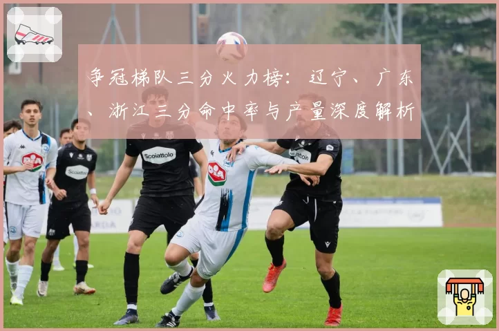 争冠梯队三分火力榜：辽宁、广东、浙江三分命中率与产量深度解析