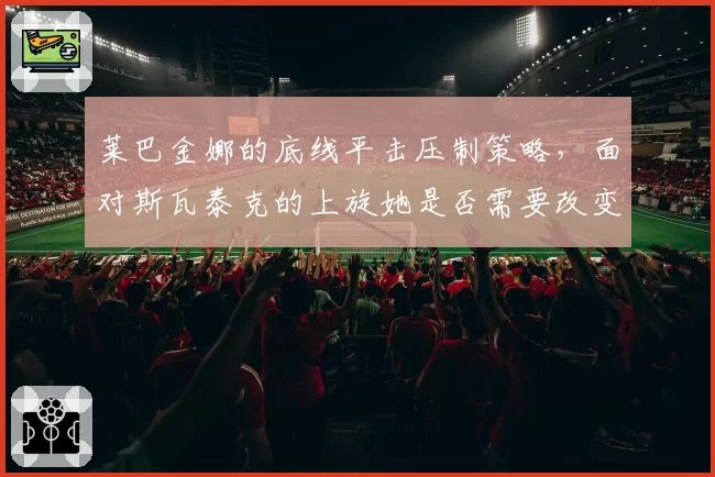 莱巴金娜的底线平击压制策略,面对斯瓦泰克的上旋她是否需要改变击球点