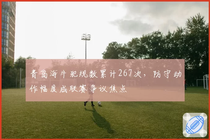 青岛海牛犯规数累计267次,防守动作幅度成联赛争议焦点