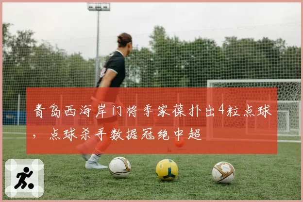 青岛西海岸门将季家葆扑出4粒点球，点球杀手数据冠绝中超