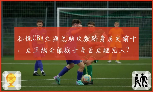 孙悦CBA生涯总助攻数跻身历史前十，后卫线全能战士是否后继无人？