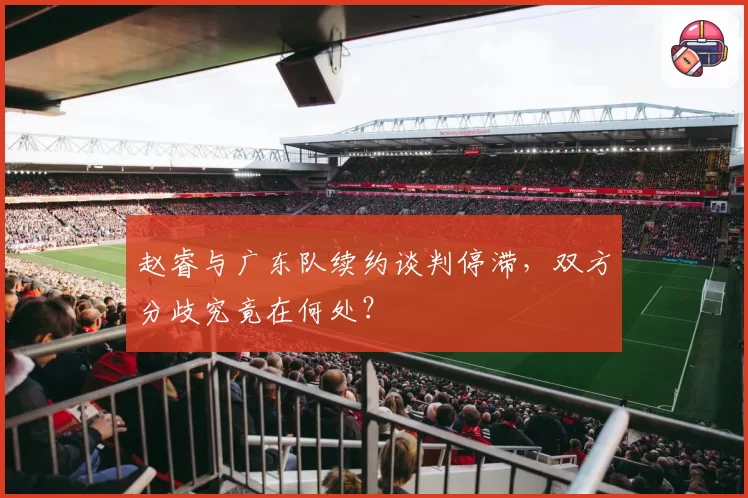 赵睿与广东队续约谈判停滞，双方分歧究竟在何处？