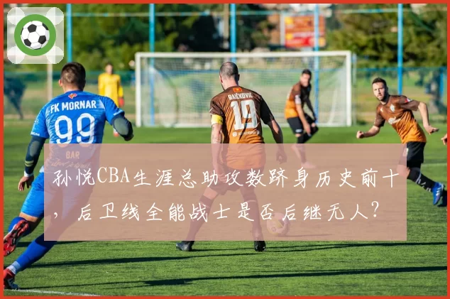 孙悦CBA生涯总助攻数跻身历史前十，后卫线全能战士是否后继无人？
