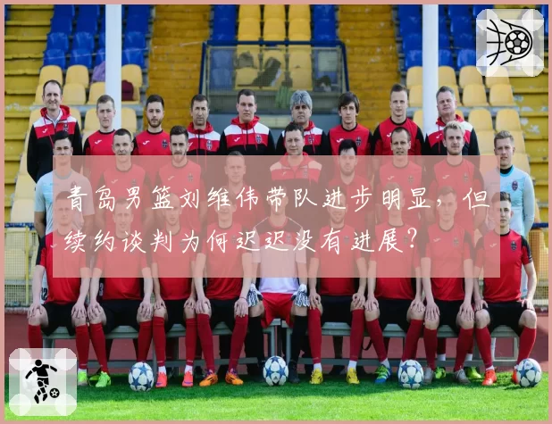青岛男篮刘维伟带队进步明显，但续约谈判为何迟迟没有进展？