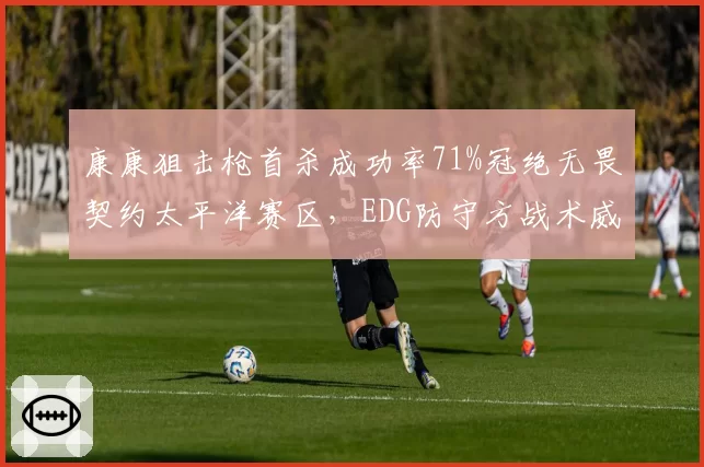 康康狙击枪首杀成功率71%冠绝无畏契约太平洋赛区,EDG防守方战术威慑力倍增