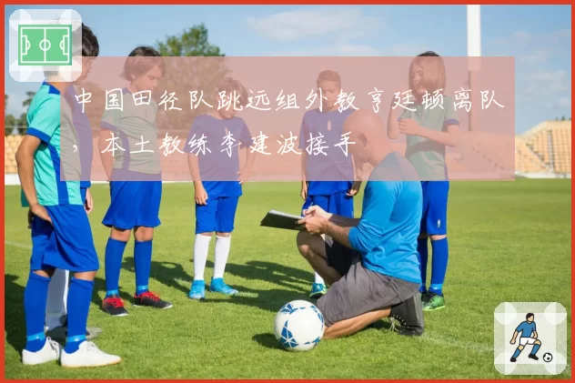 中国田径队跳远组外教亨廷顿离队，本土教练李建波接手