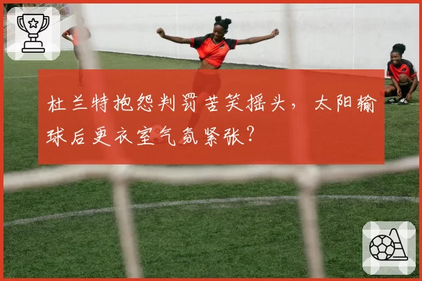 杜兰特抱怨判罚苦笑摇头，太阳输球后更衣室气氛紧张？