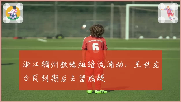 浙江稠州教练组暗流涌动，王世龙合同到期后去留成疑