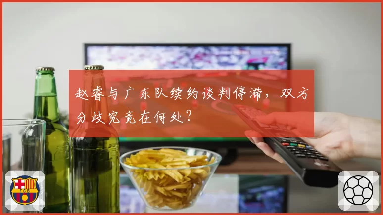 赵睿与广东队续约谈判停滞，双方分歧究竟在何处？