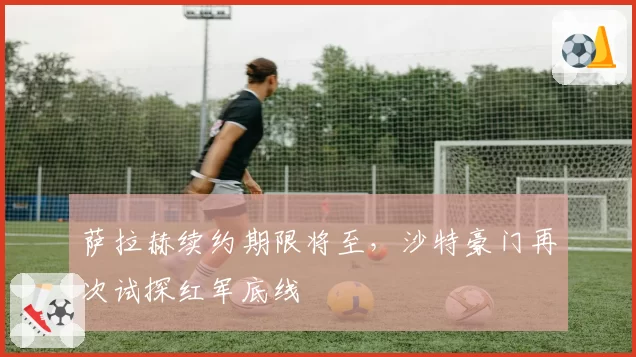 萨拉赫续约期限将至，沙特豪门再次试探红军底线