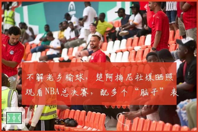 不解老乡输球，楚阿梅尼社媒晒照观看NBA总决赛，配多个“脑子”表情包