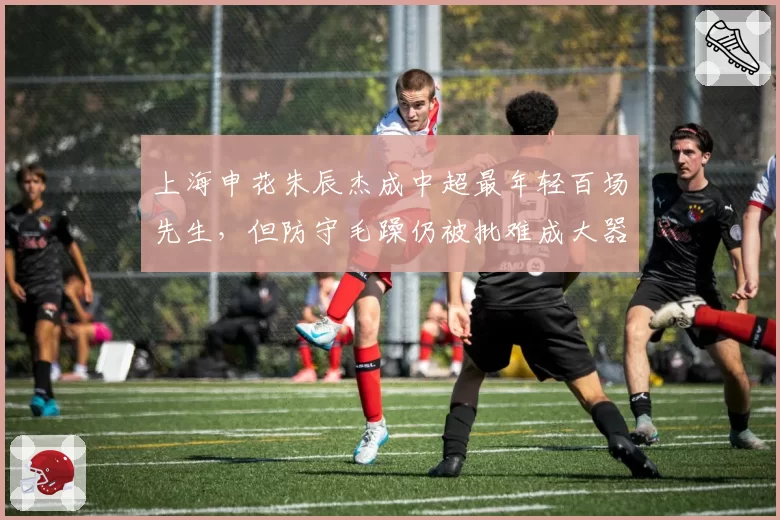 上海申花朱辰杰成中超最年轻百场先生,但防守毛躁仍被批难成大器