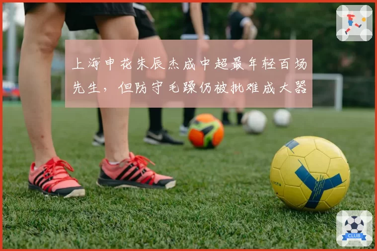 上海申花朱辰杰成中超最年轻百场先生,但防守毛躁仍被批难成大器