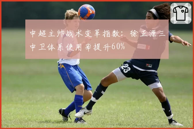 中超主帅战术变革指数:徐正源三中卫体系使用率提升60%