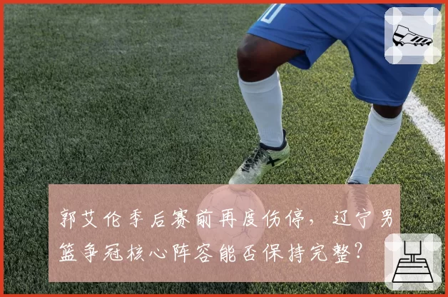 郭艾伦季后赛前再度伤停，辽宁男篮争冠核心阵容能否保持完整？