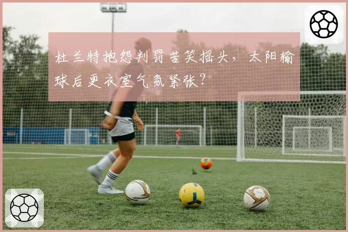 杜兰特抱怨判罚苦笑摇头，太阳输球后更衣室气氛紧张？