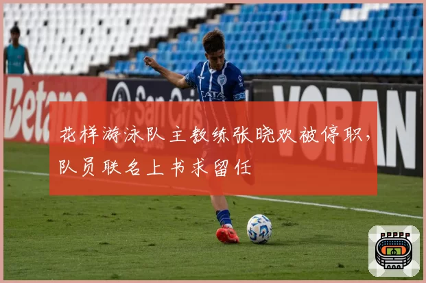 花样游泳队主教练张晓欢被停职，队员联名上书求留任