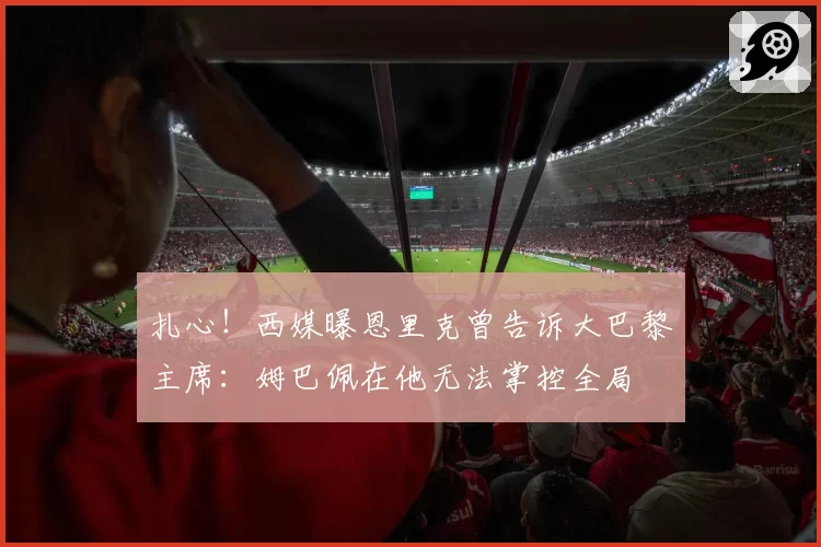 扎心！西媒曝恩里克曾告诉大巴黎主席：姆巴佩在他无法掌控全局
