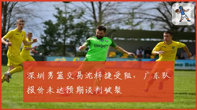 深圳男篮交易沈梓捷受阻，广东队报价未达预期谈判破裂