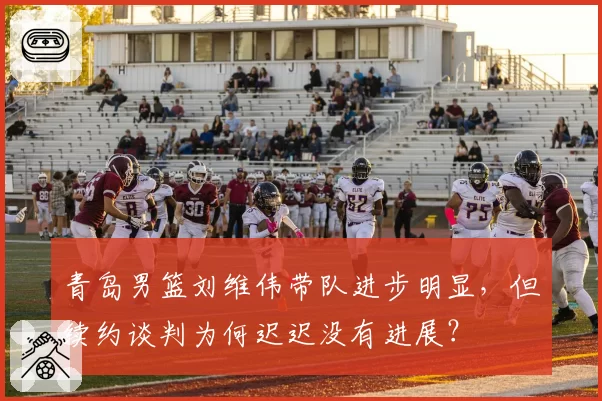 青岛男篮刘维伟带队进步明显，但续约谈判为何迟迟没有进展？