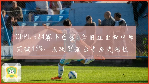 CFPL S24赛季白鲨.念旧狙击命中率突破45%,或改写狙击手历史地位