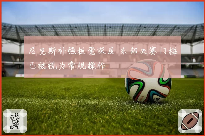 尼克斯补强板凳深度 东部决赛门槛已被视为常规操作
