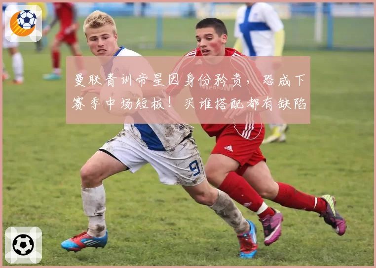 曼联青训帝星因身份矜贵，恐成下赛季中场短板！买谁搭配都有缺陷