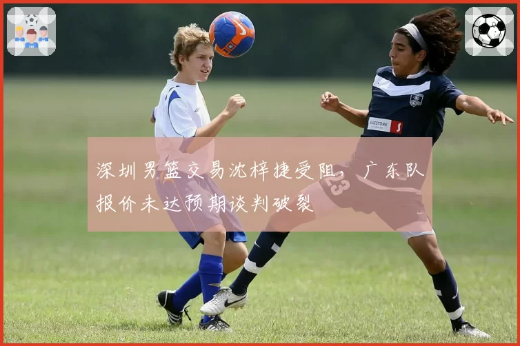 深圳男篮交易沈梓捷受阻,广东队报价未达预期谈判破裂